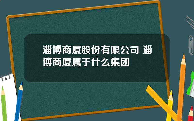 淄博商厦股份有限公司 淄博商厦属于什么集团